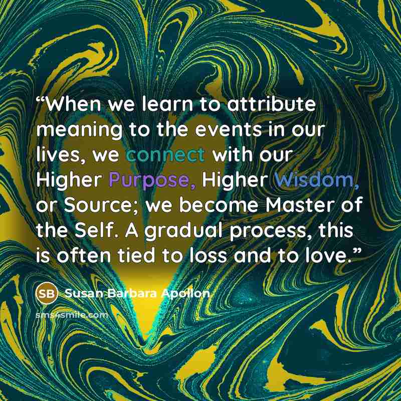 “When we learn to attribute meaning to the events in our lives, we connect with our Higher Purpose, Higher Wisdom, or Source; we become Master of the Self. A gradual process, this is often tied to loss and to love.” quote by Susan Barbara Apollon