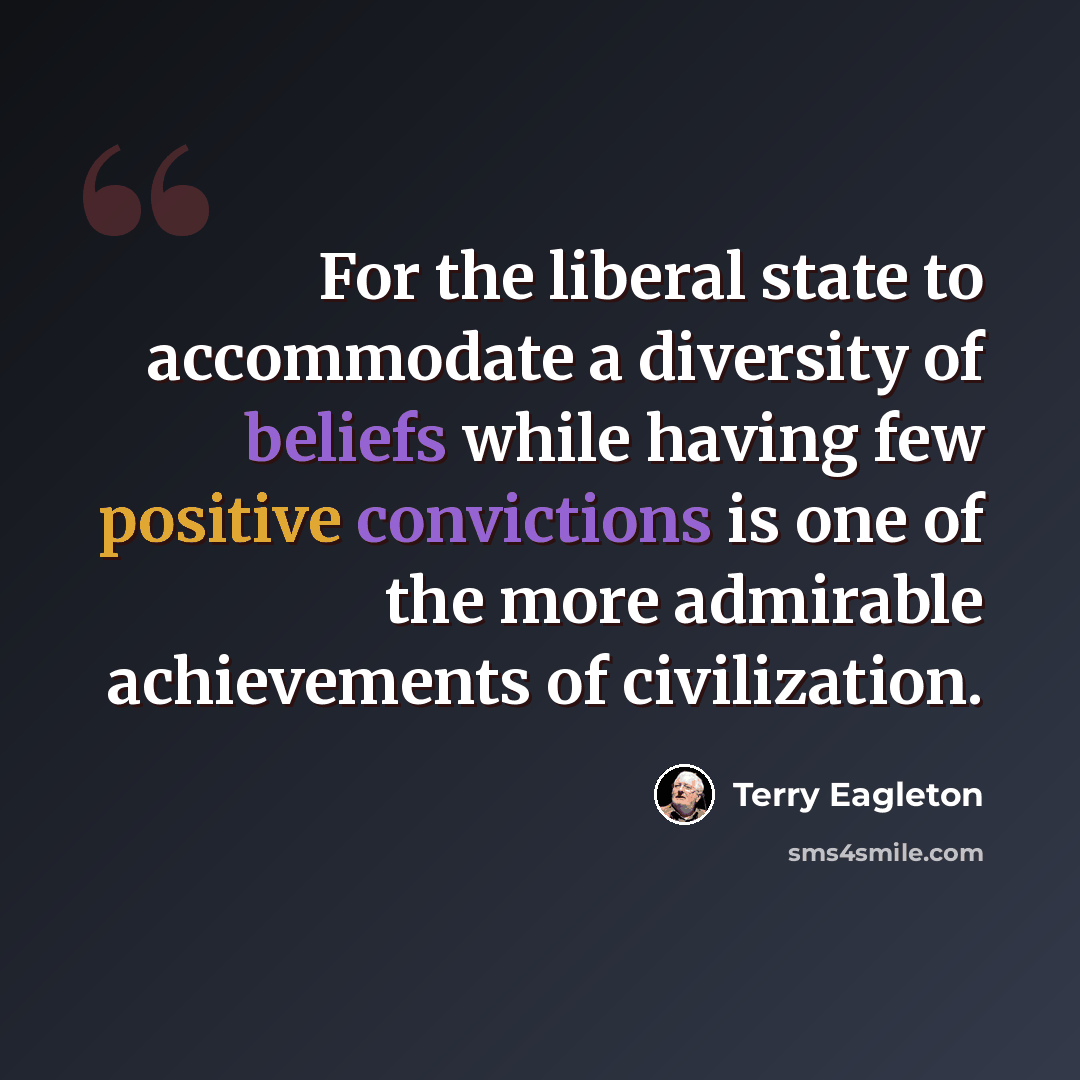 “For the liberal state to accommodate a diversity of beliefs while having few positive convictions is one of the more admirable achievements of civilization.” quote by Terry Eagleton