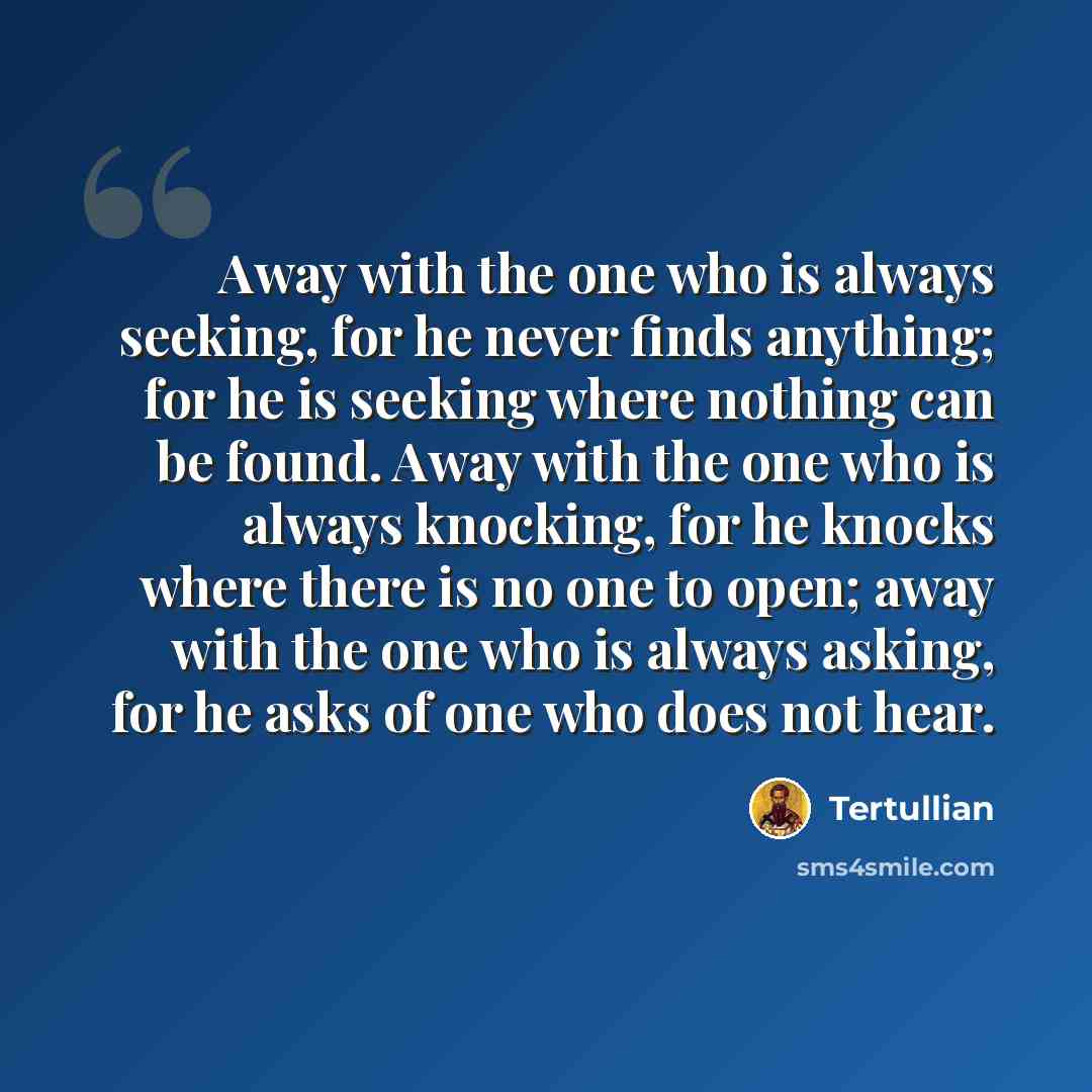 “Away with the one who is always seeking, for he never finds anything; for he is seeking where nothing can be found. Away with the one who is always knocking, for he knocks where there is no one to open; away with the one who is always asking, for he asks of one who does not hear.” quote by Tertullian