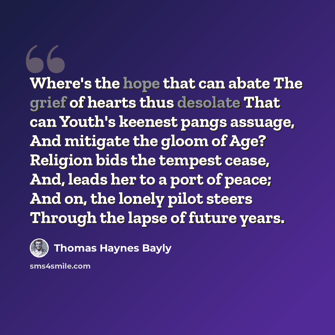 “Where's the hope that can abate The grief of hearts thus desolate That can Youth's keenest pangs assuage, And mitigate the gloom of Age? Religion bids the tempest cease, And, leads her to a port of peace; And on, the lonely pilot steers Through the lapse of future years.” quote by Thomas Haynes Bayly