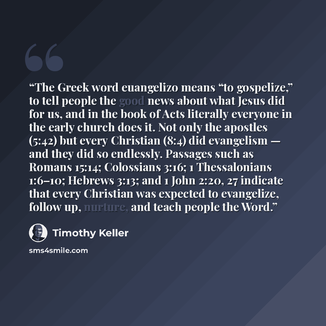 “The Greek word euangelizo means “to gospelize,” to tell people the good news about what Jesus did for us, and in the book of Acts literally everyone in the early church does it. Not only the apostles (5:42) but every Christian (8:4) did evangelism — and they did so endlessly. Passages such as…” quote by Timothy Keller