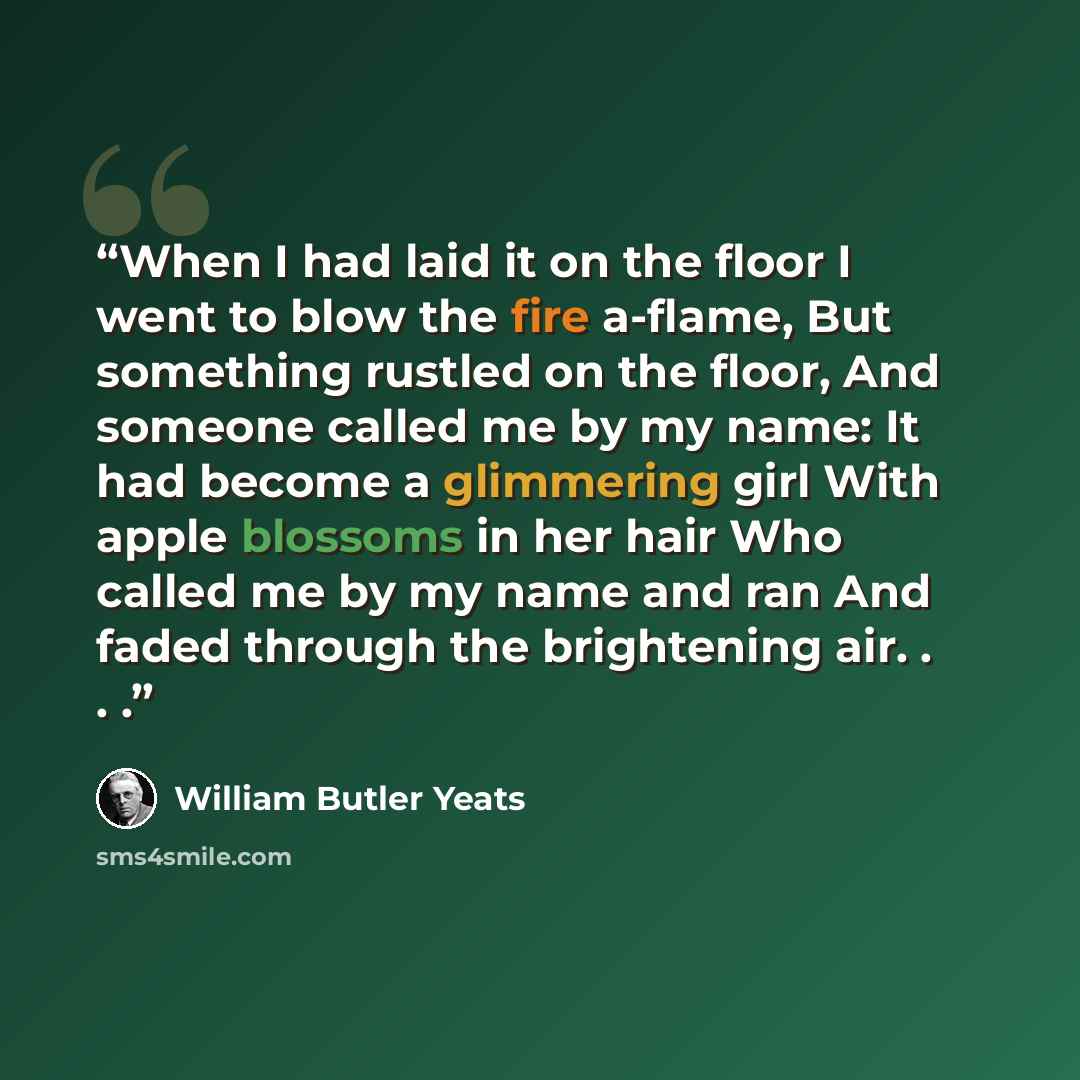 “When I had laid it on the floor I went to blow the fire a-flame, But something rustled on the floor, And someone called me by my name: It had become a glimmering girl With apple blossoms in her hair Who called me by my name and ran And faded through the brightening air. . . .” quote by William Butler Yeats
