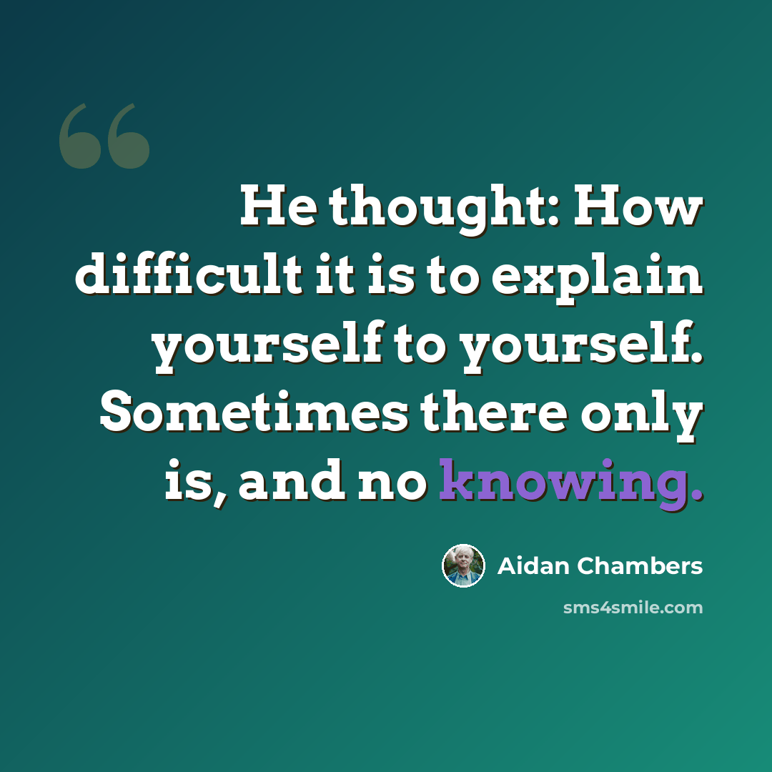 “He thought: How difficult it is to explain yourself to yourself. Sometimes there only is, and no knowing.” quote by Aidan Chambers