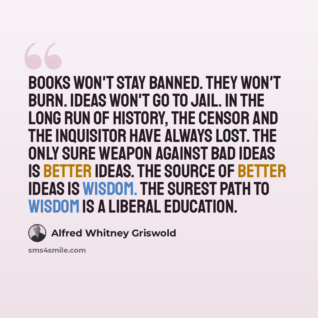 “Books won't stay banned. They won't burn. Ideas won't go to jail. In the long run of history, the censor and the inquisitor have always lost. The only sure weapon against bad ideas is better ideas. The source of better ideas is wisdom. The surest path to wisdom is a liberal education.” quote by Alfred Whitney Griswold