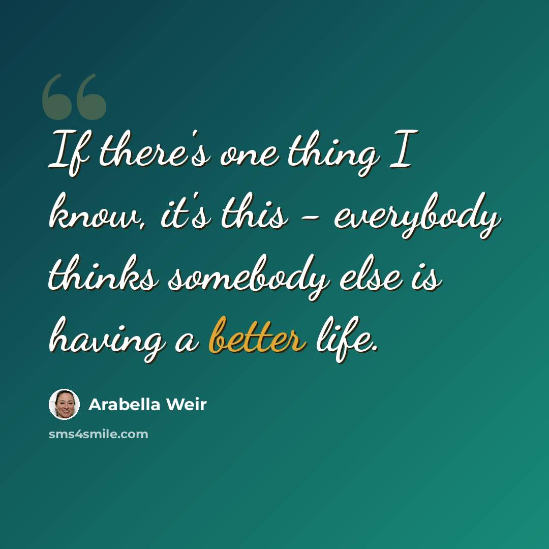 “If there's one thing I know, it's this - everybody thinks somebody else is having a better life.” quote by Arabella Weir