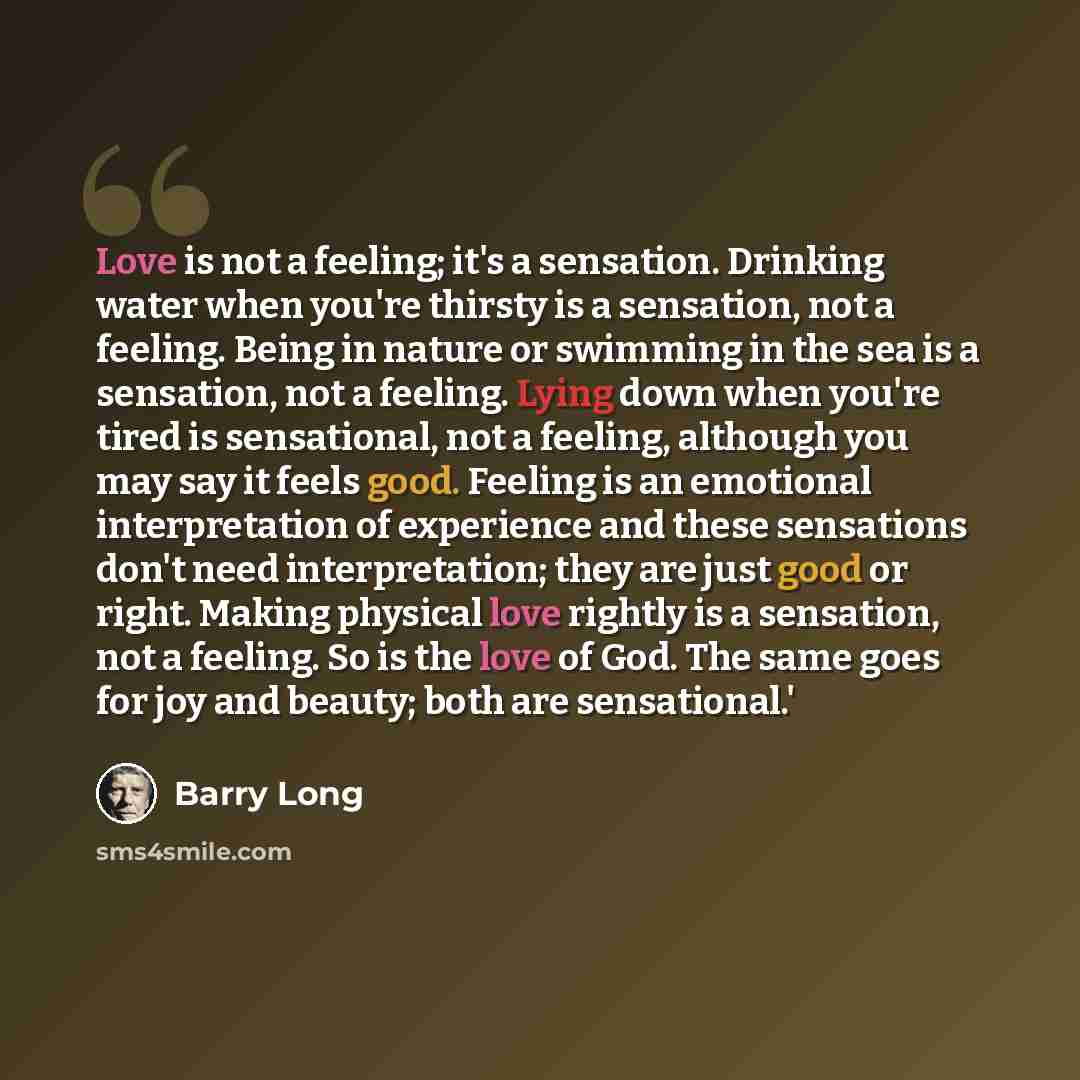 “Love is not a feeling; it's a sensation. Drinking water when you're thirsty is a sensation, not a feeling. Being in nature or swimming in the sea is a sensation, not a feeling. Lying down when you're tired is sensational, not a feeling, although you may say it feels good. Feeling is an emotional…” quote by Barry Long