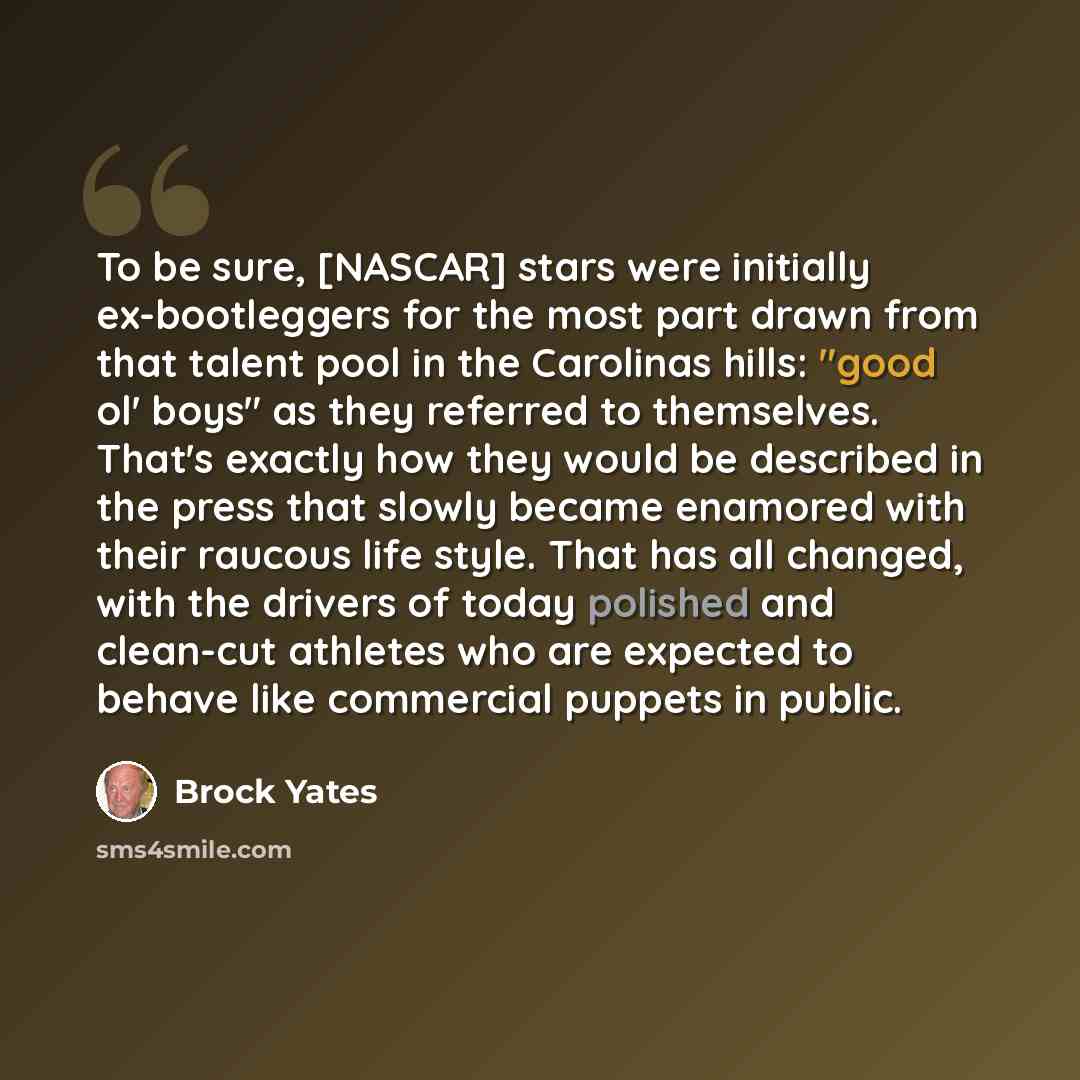 “To be sure, [NASCAR] stars were initially ex-bootleggers for the most part drawn from that talent pool in the Carolinas hills: "good ol' boys" as they referred to themselves. That's exactly how they would be described in the press that slowly became enamored with their raucous life style. That has…” quote by Brock Yates