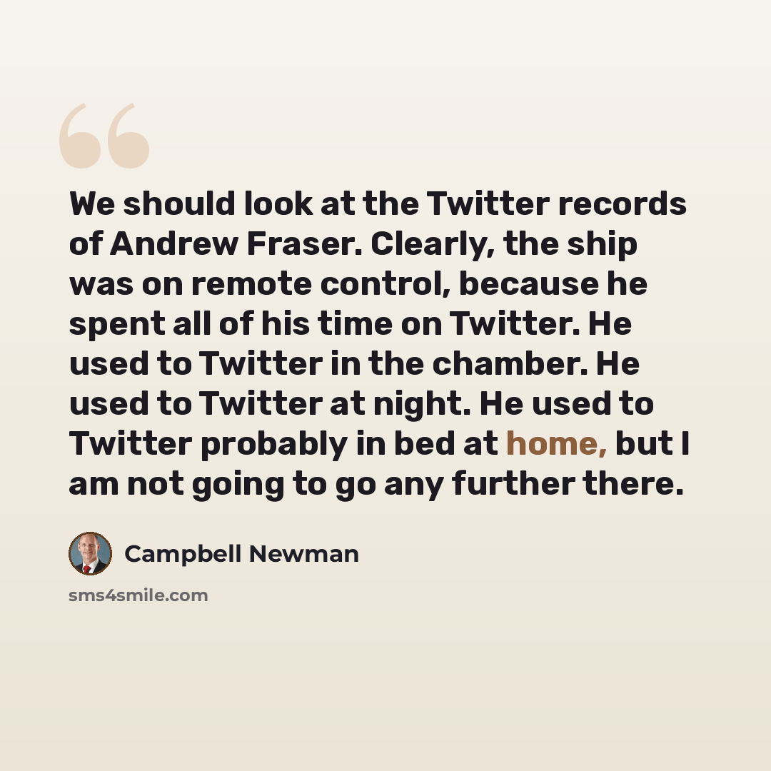 “We should look at the Twitter records of Andrew Fraser. Clearly, the ship was on remote control, because he spent all of his time on Twitter. He used to Twitter in the chamber. He used to Twitter at night. He used to Twitter probably in bed at home, but I am not going to go any further there.” quote by Campbell Newman