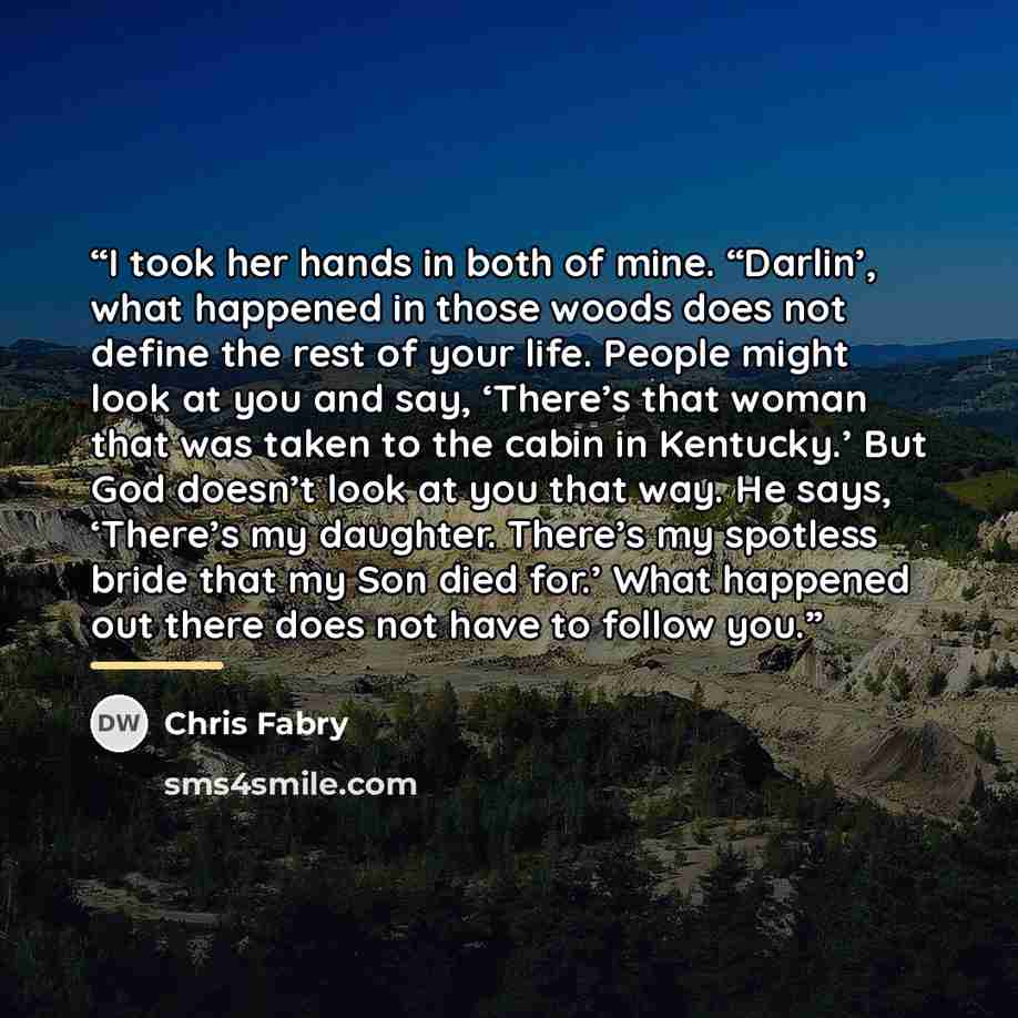 “I took her hands in both of mine. “Darlin’, what happened in those woods does not define the rest of your life. People might look at you and say, ‘There’s that woman that was taken to the cabin in Kentucky.’ But God doesn’t look at you that way. He says, ‘There’s my daughter. There’s my spotless…” quote by Chris Fabry