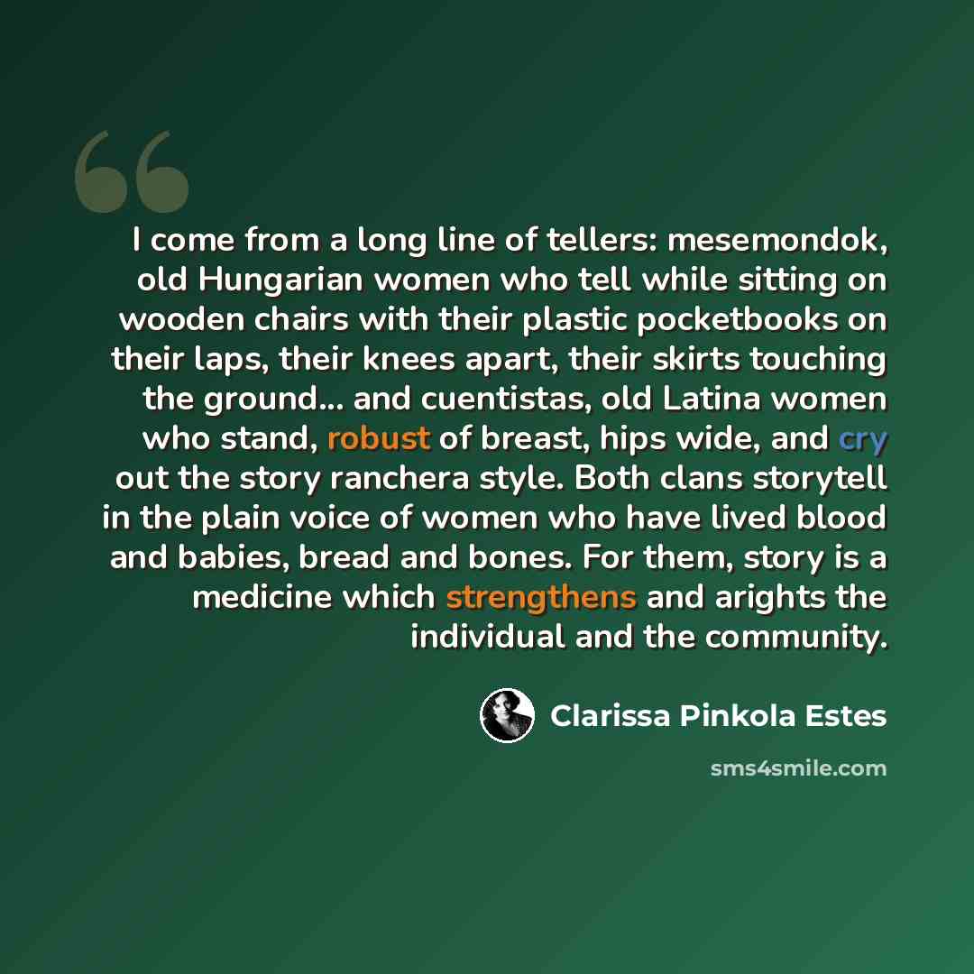 “I come from a long line of tellers: mesemondok, old Hungarian women who tell while sitting on wooden chairs with their plastic pocketbooks on their laps, their knees apart, their skirts touching the ground... and cuentistas, old Latina women who stand, robust of breast, hips wide, and cry out the…” quote by Clarissa Pinkola Estes