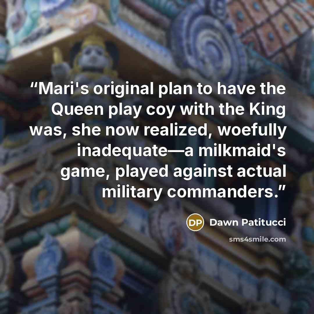 “Mari's original plan to have the Queen play coy with the King was, she now realized, woefully inadequate—a milkmaid's game, played against actual military commanders.” quote by Dawn Patitucci