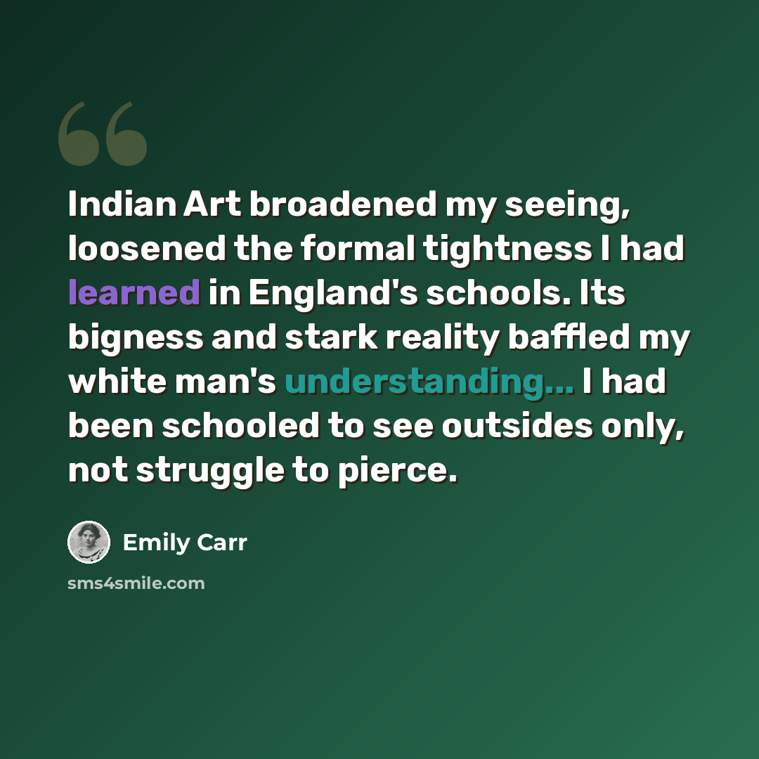 “Indian Art broadened my seeing, loosened the formal tightness I had learned in England's schools. Its bigness and stark reality baffled my white man's understanding... I had been schooled to see outsides only, not struggle to pierce.” quote by Emily Carr