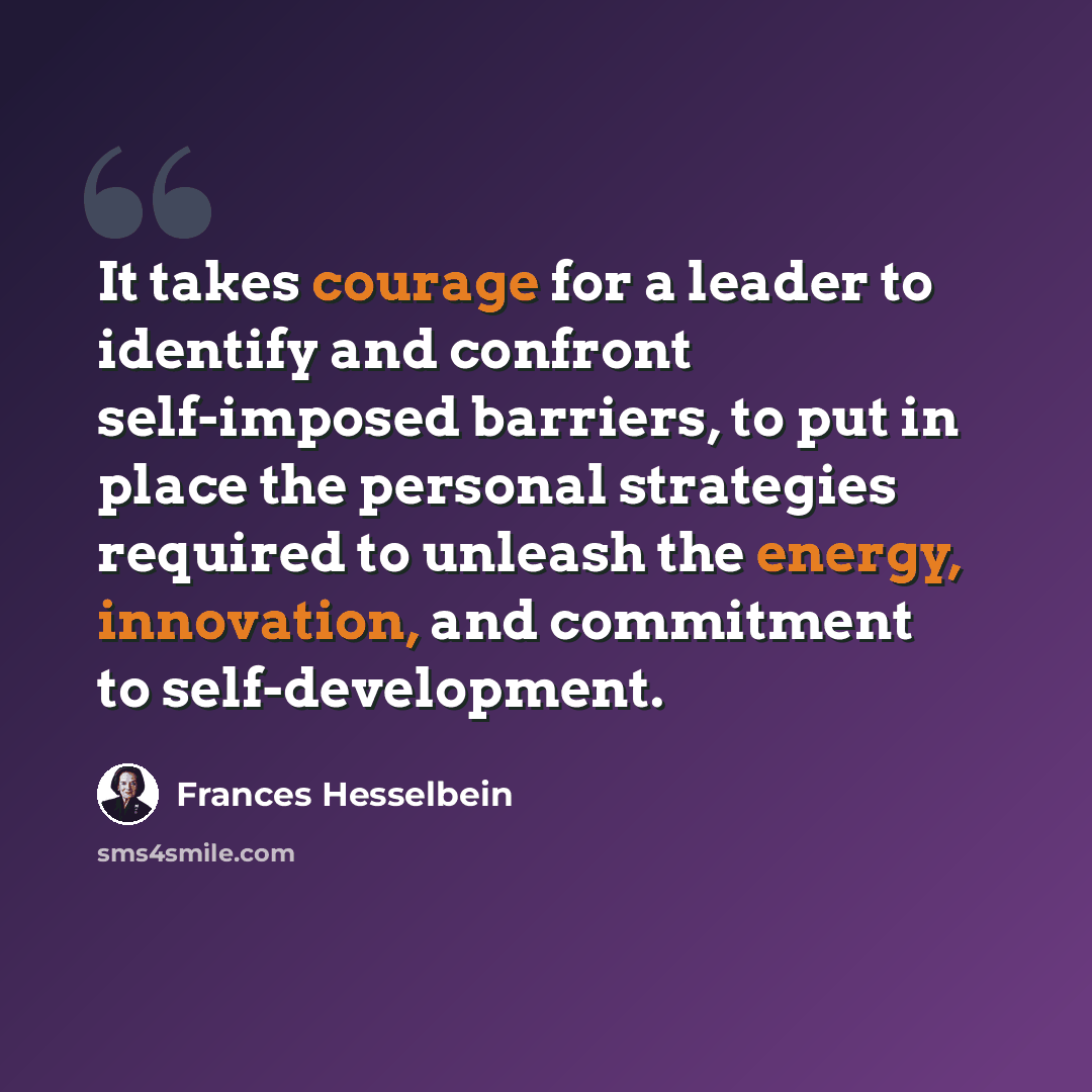 “It takes courage for a leader to identify and confront self-imposed barriers, to put in place the personal strategies required to unleash the energy, innovation, and commitment to self-development.” quote by Frances Hesselbein