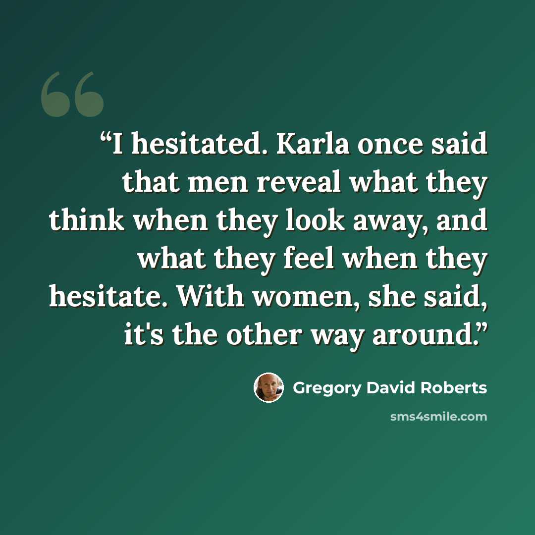 “I hesitated. Karla once said that men reveal what they think when they look away, and what they feel when they hesitate. With women, she said, it's the other way around.” quote by Gregory David Roberts