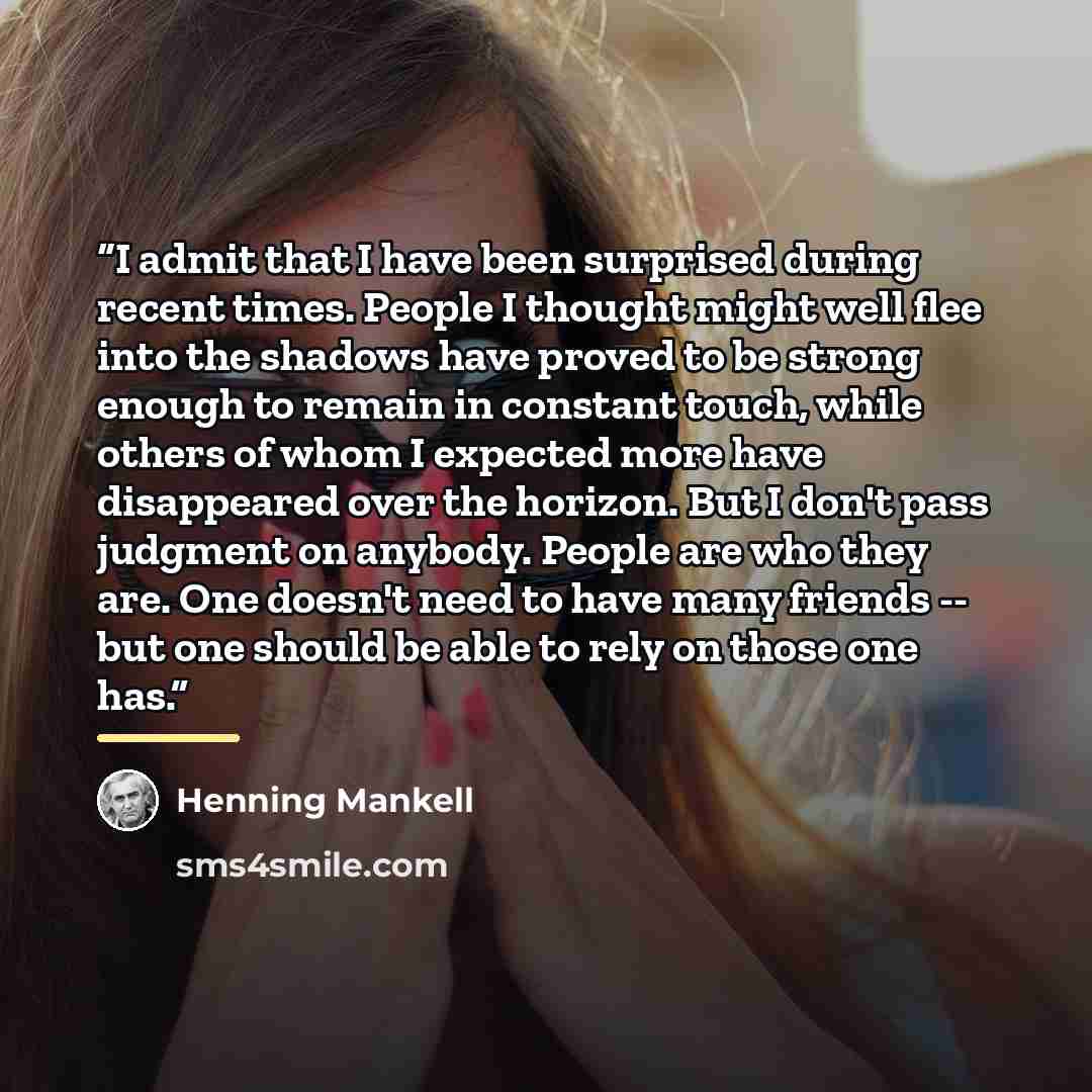 “I admit that I have been surprised during recent times. People I thought might well flee into the shadows have proved to be strong enough to remain in constant touch, while others of whom I expected more have disappeared over the horizon. But I don't pass judgment on anybody. People are who they…” quote by Henning Mankell