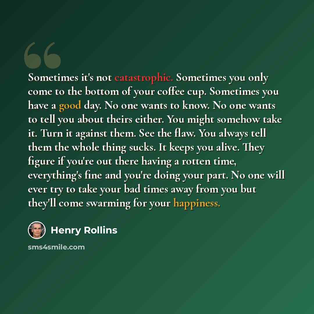 “Sometimes it's not catastrophic. Sometimes you only come to the bottom of your coffee cup. Sometimes you have a good day. No one wants to know. No one wants to tell you about theirs either. You might somehow take it. Turn it against them. See the flaw. You always tell them the whole thing sucks…” quote by Henry Rollins