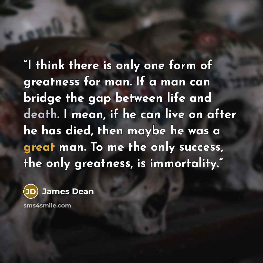 “I think there is only one form of greatness for man. If a man can bridge the gap between life and death. I mean, if he can live on after he has died, then maybe he was a great man. To me the only success, the only greatness, is immortality.” quote by James Dean