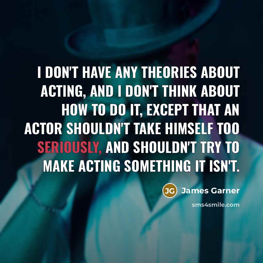 “I don't have any theories about acting, and I don't think about how to do it, except that an actor shouldn't take himself too seriously, and shouldn't try to make acting something it isn't.” quote by James Garner
