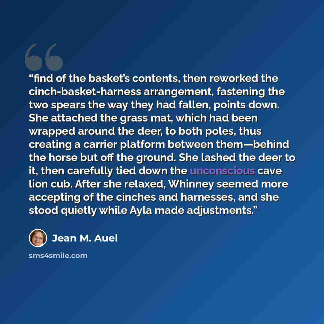 “find of the basket’s contents, then reworked the cinch-basket-harness arrangement, fastening the two spears the way they had fallen, points down. She attached the grass mat, which had been wrapped around the deer, to both poles, thus creating a carrier platform between them—behind the horse but…” quote by Jean M. Auel