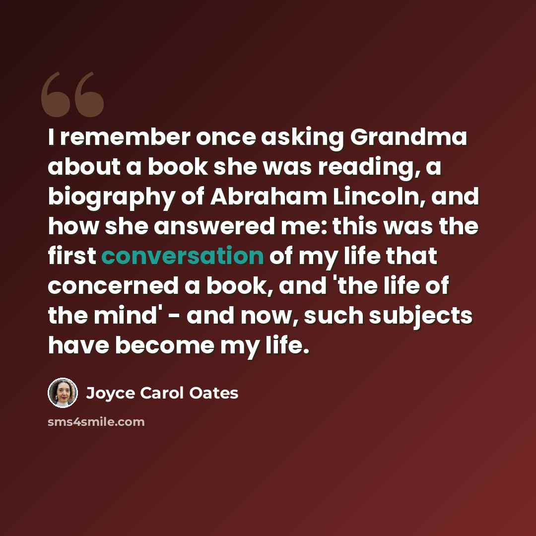 “I remember once asking Grandma about a book she was reading, a biography of Abraham Lincoln, and how she answered me: this was the first conversation of my life that concerned a book, and 'the life of the mind' - and now, such subjects have become my life.” quote by Joyce Carol Oates