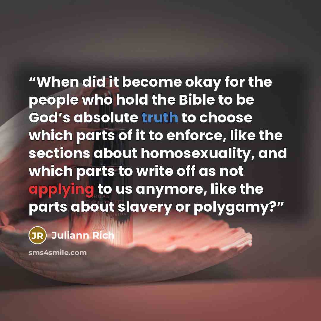 “When did it become okay for the people who hold the Bible to be God’s absolute truth to choose which parts of it to enforce, like the sections about homosexuality, and which parts to write off as not applying to us anymore, like the parts about slavery or polygamy?” quote by Juliann Rich