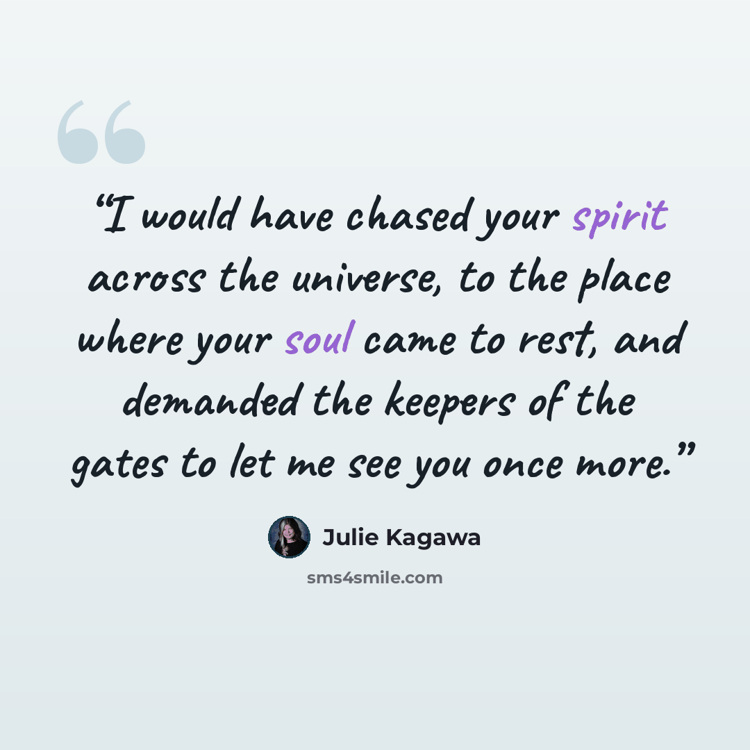 “I would have chased your spirit across the universe, to the place where your soul came to rest, and demanded the keepers of the gates to let me see you once more.” quote by Julie Kagawa