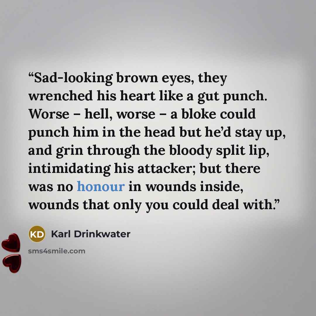 “Sad-looking brown eyes, they wrenched his heart like a gut punch. Worse – hell, worse – a bloke could punch him in the head but he’d stay up, and grin through the bloody split lip, intimidating his attacker; but there was no honour in wounds inside, wounds that only you could deal with.” quote by Karl Drinkwater