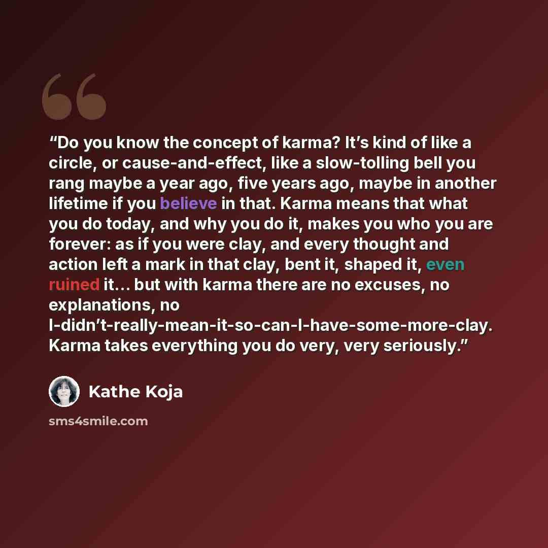 “Do you know the concept of karma? It’s kind of like a circle, or cause-and-effect, like a slow-tolling bell you rang maybe a year ago, five years ago, maybe in another lifetime if you believe in that. Karma means that what you do today, and why you do it, makes you who you are forever: as if you…” quote by Kathe Koja