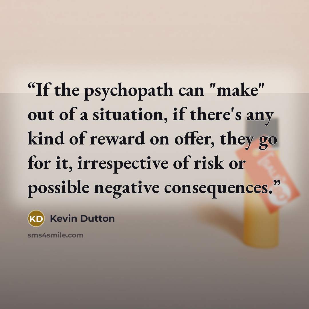 “If the psychopath can "make" out of a situation, if there's any kind of reward on offer, they go for it, irrespective of risk or possible negative consequences.” quote by Kevin Dutton