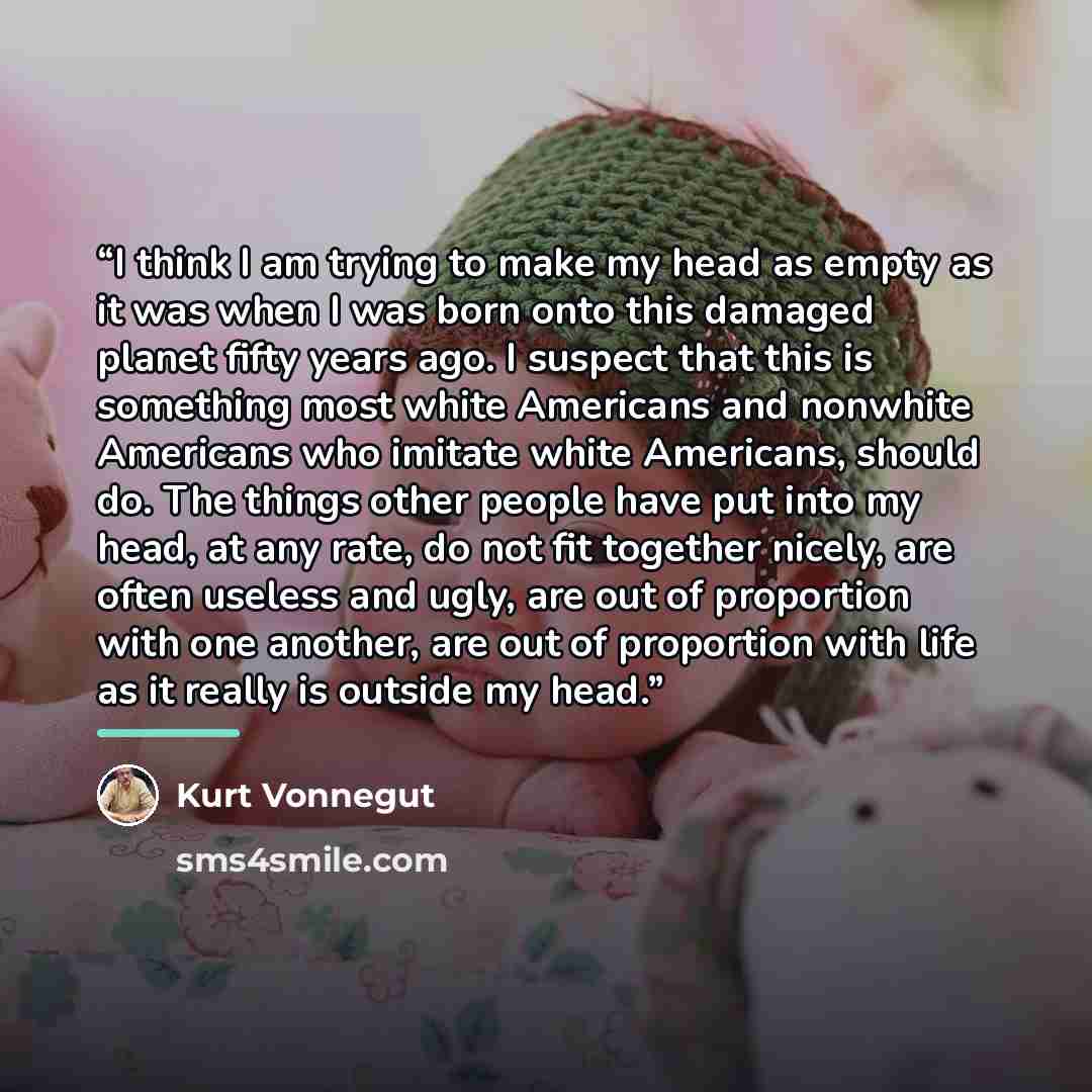 “I think I am trying to make my head as empty as it was when I was born onto this damaged planet fifty years ago. I suspect that this is something most white Americans and nonwhite Americans who imitate white Americans, should do. The things other people have put into my head, at any rate, do not…” quote by Kurt Vonnegut