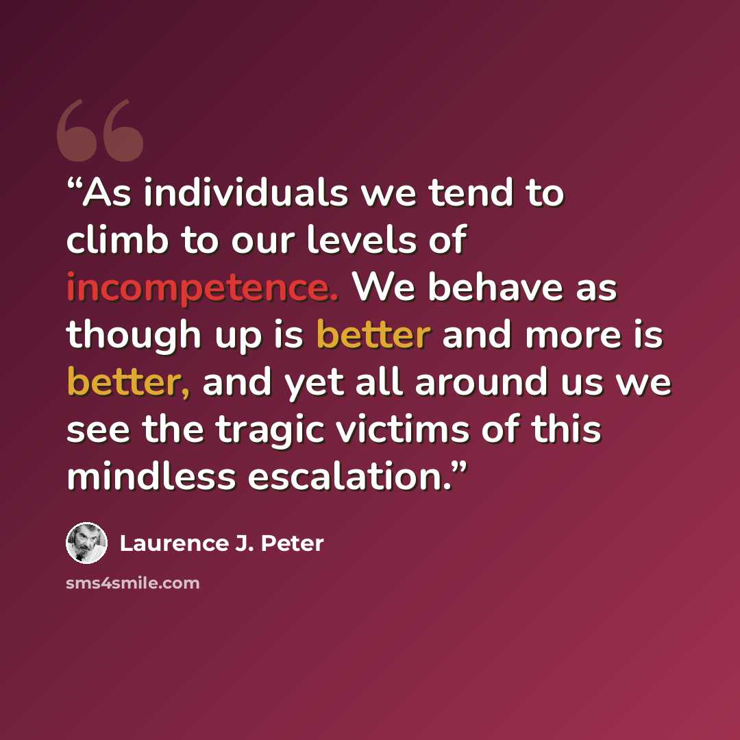 “As individuals we tend to climb to our levels of incompetence. We behave as though up is better and more is better, and yet all around us we see the tragic victims of this mindless escalation.” quote by Laurence J. Peter