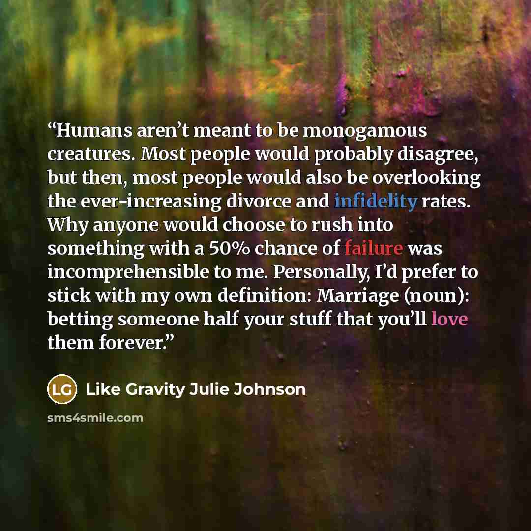 “Humans aren’t meant to be monogamous creatures. Most people would probably disagree, but then, most people would also be overlooking the ever-increasing divorce and infidelity rates. Why anyone would choose to rush into something with a 50% chance of failure was incomprehensible to me. Personally…” quote by Like Gravity Julie Johnson