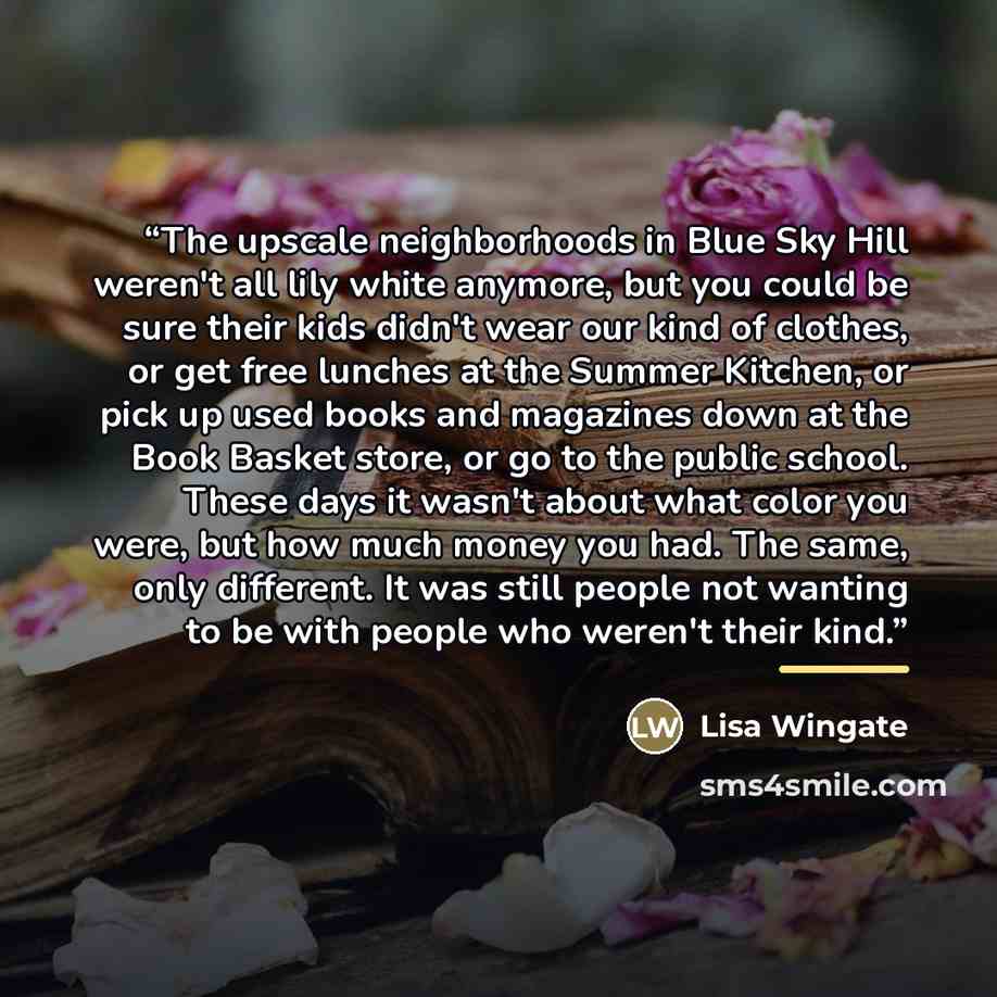 “The upscale neighborhoods in Blue Sky Hill weren't all lily white anymore, but you could be sure their kids didn't wear our kind of clothes, or get free lunches at the Summer Kitchen, or pick up used books and magazines down at the Book Basket store, or go to the public school. These days it…” quote by Lisa Wingate