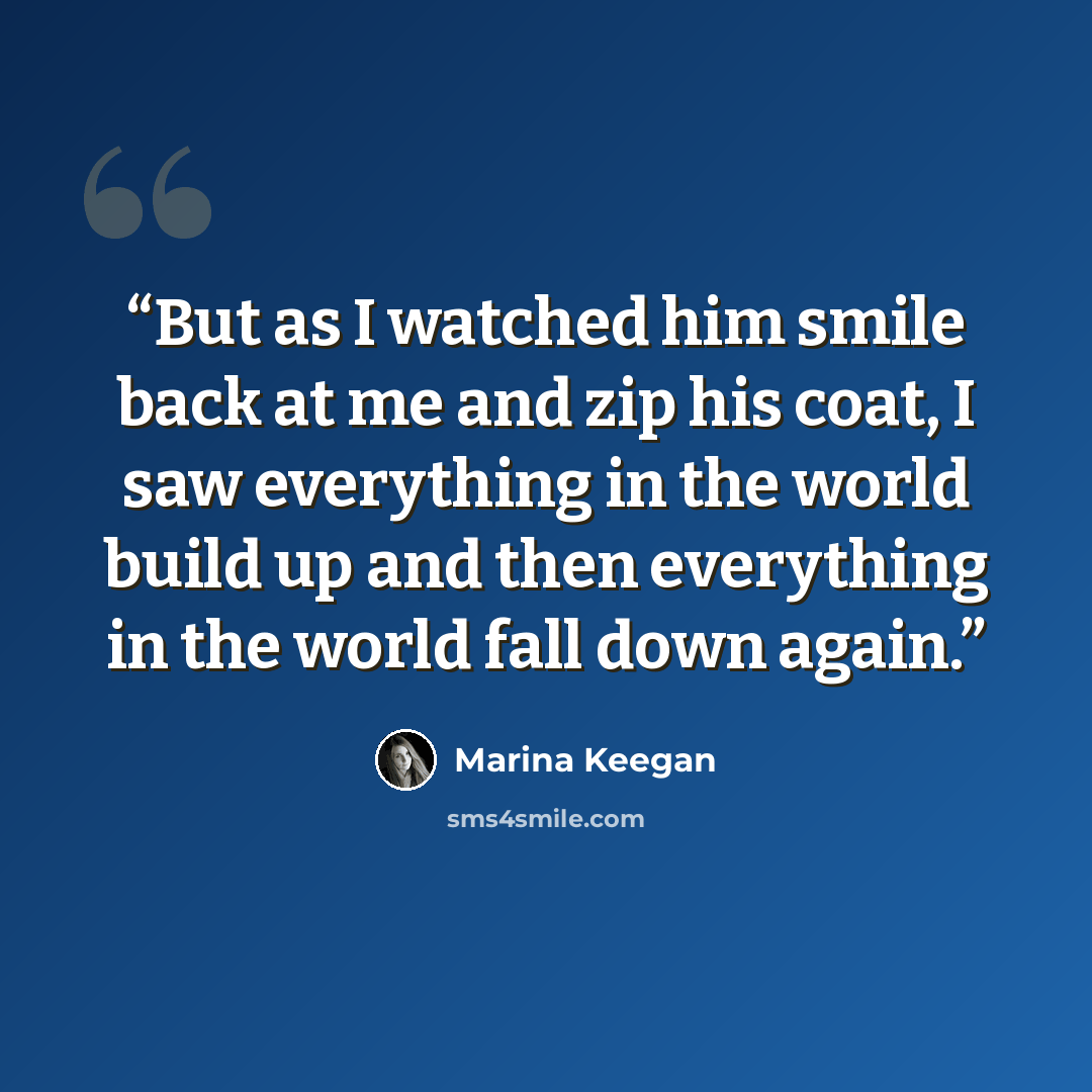 “But as I watched him smile back at me and zip his coat, I saw everything in the world build up and then everything in the world fall down again.” quote by Marina Keegan
