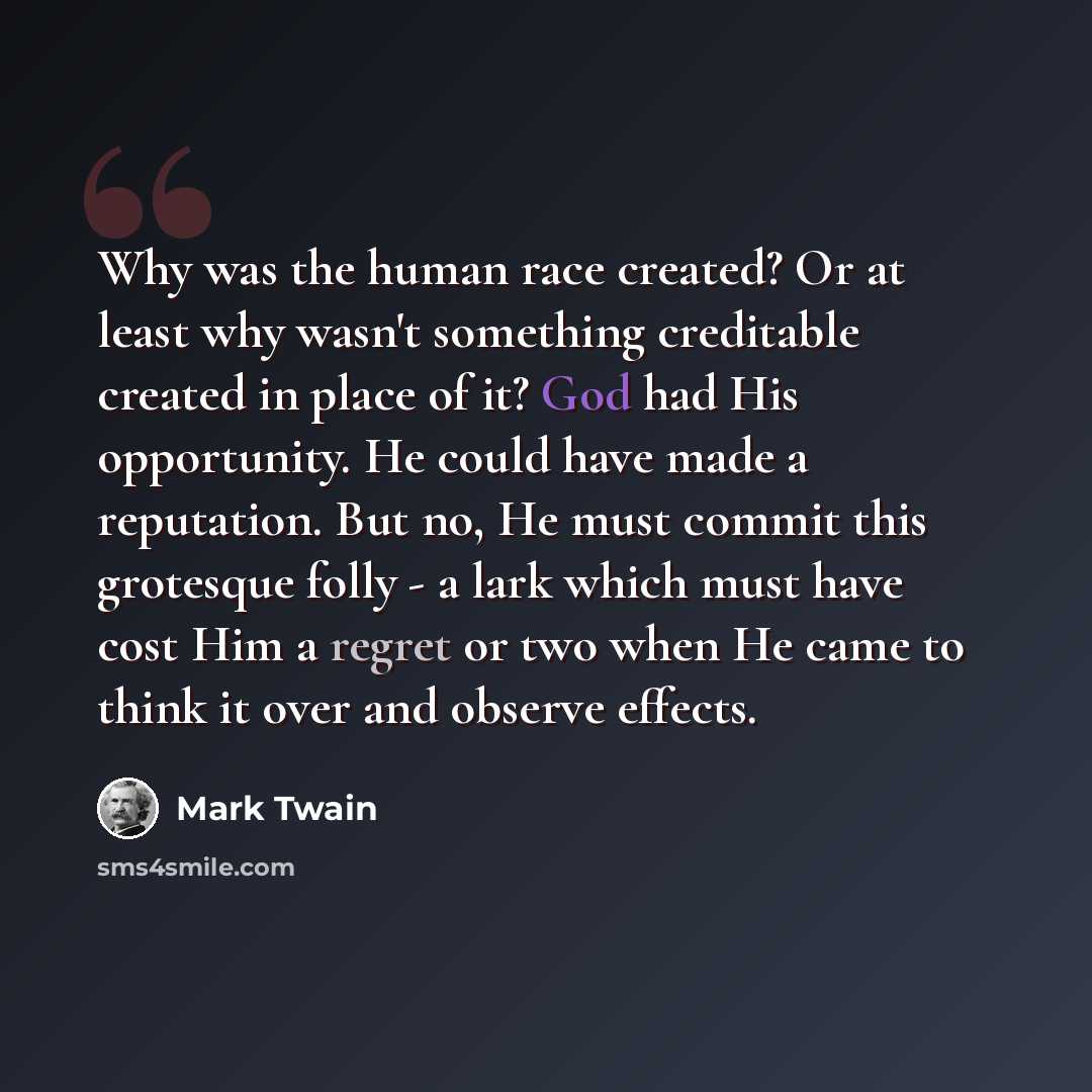 “Why was the human race created? Or at least why wasn't something creditable created in place of it? God had His opportunity. He could have made a reputation. But no, He must commit this grotesque folly - a lark which must have cost Him a regret or two when He came to think it over and observe…” quote by Mark Twain