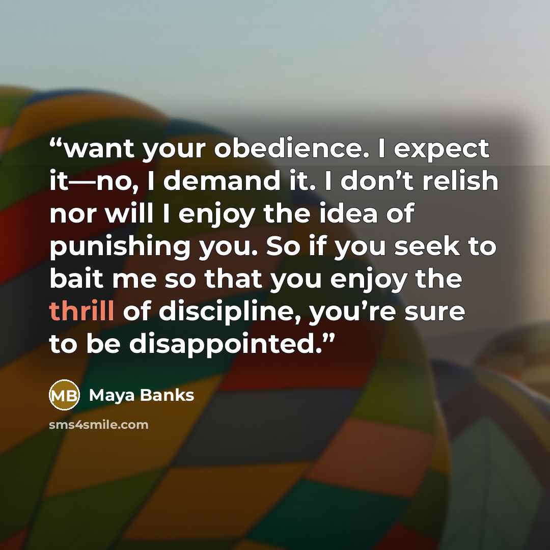 “want your obedience. I expect it—no, I demand it. I don’t relish nor will I enjoy the idea of punishing you. So if you seek to bait me so that you enjoy the thrill of discipline, you’re sure to be disappointed.” quote by Maya Banks