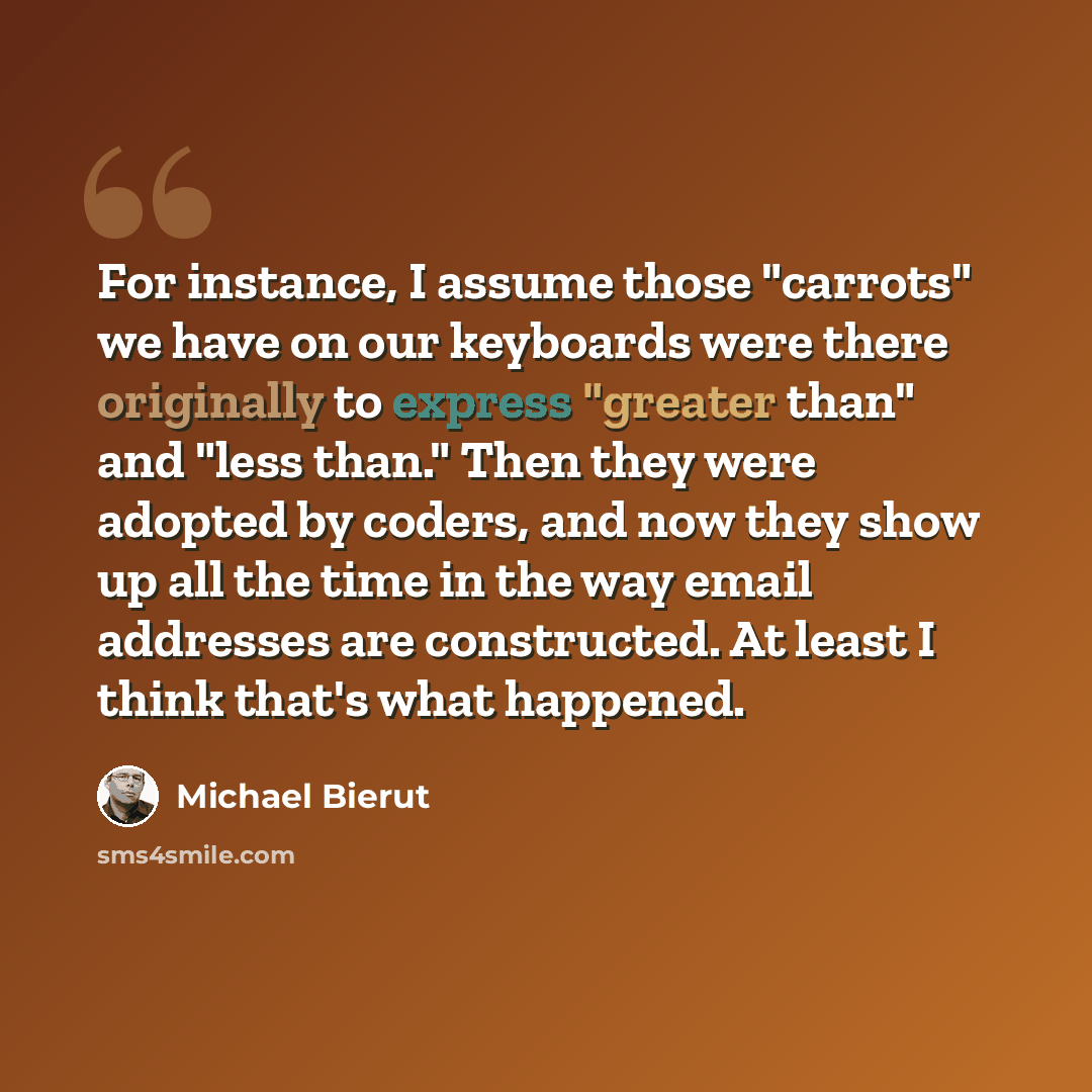“For instance, I assume those "carrots" we have on our keyboards were there originally to express "greater than" and "less than." Then they were adopted by coders, and now they show up all the time in the way email addresses are constructed. At least I think that's what happened.” quote by Michael Bierut