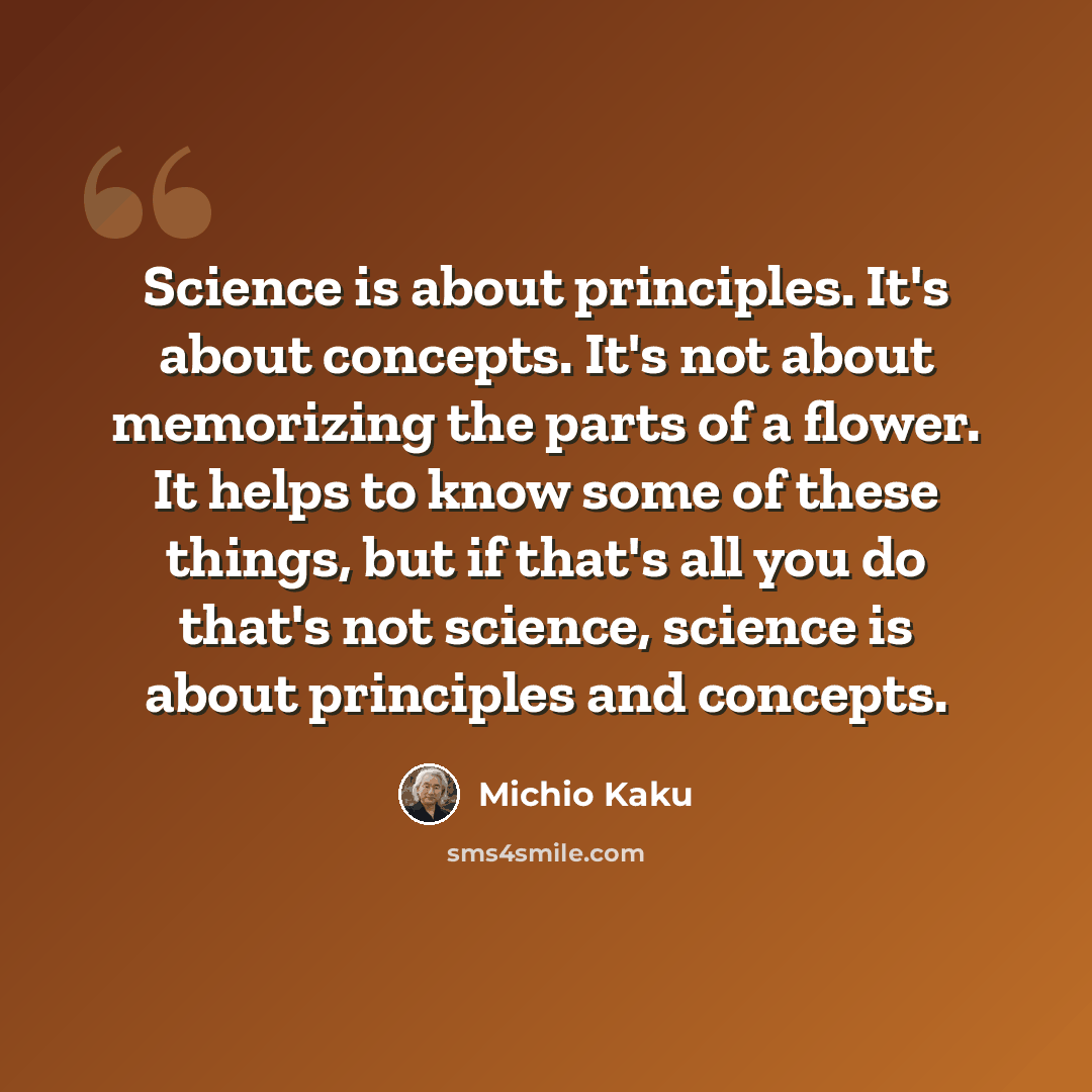 “Science is about principles. It's about concepts. It's not about memorizing the parts of a flower. It helps to know some of these things, but if that's all you do that's not science, science is about principles and concepts.” quote by Michio Kaku