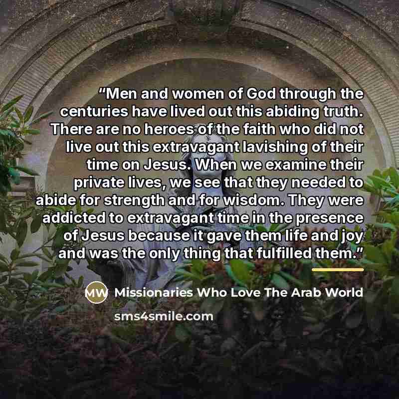 “Men and women of God through the centuries have lived out this abiding truth. There are no heroes of the faith who did not live out this extravagant lavishing of their time on Jesus. When we examine their private lives, we see that they needed to abide for strength and for wisdom. They were…” quote by Missionaries Who Love The Arab World