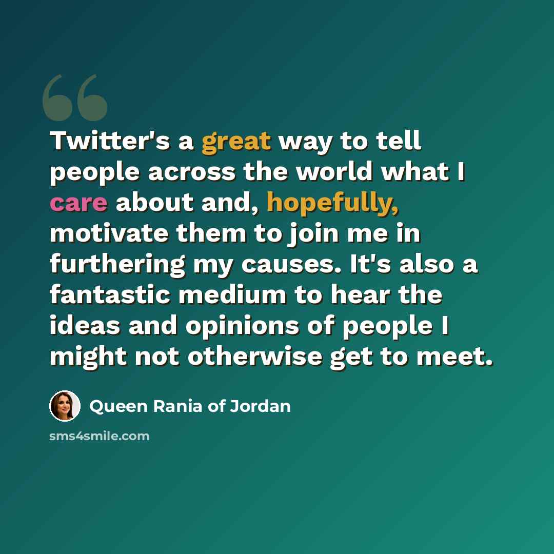 “Twitter's a great way to tell people across the world what I care about and, hopefully, motivate them to join me in furthering my causes. It's also a fantastic medium to hear the ideas and opinions of people I might not otherwise get to meet.” quote by Queen Rania of Jordan