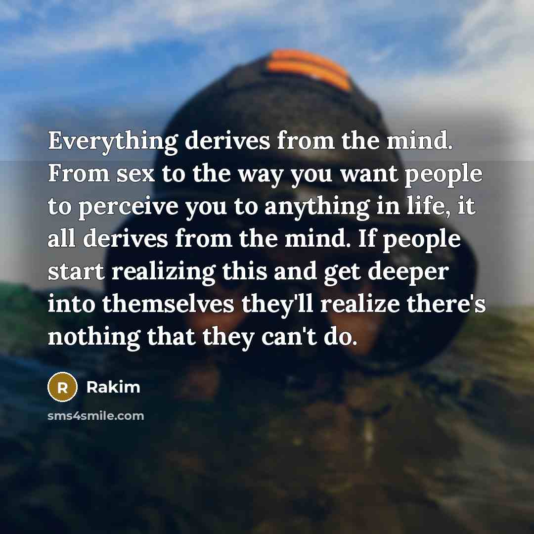 “Everything derives from the mind. From sex to the way you want people to perceive you to anything in life, it all derives from the mind. If people start realizing this and get deeper into themselves they'll realize there's nothing that they can't do.” quote by Rakim