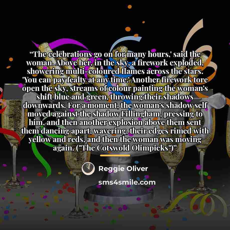 “The celebrations go on for many hours,' said the woman. Above her, in the sky, a firework exploded, showering multi-coloured flames across the stars. 'You can pay fealty at any time.' Another firework tore open the sky, streams of colour painting the woman's shift blue and green, throwing their…” quote by Reggie Oliver