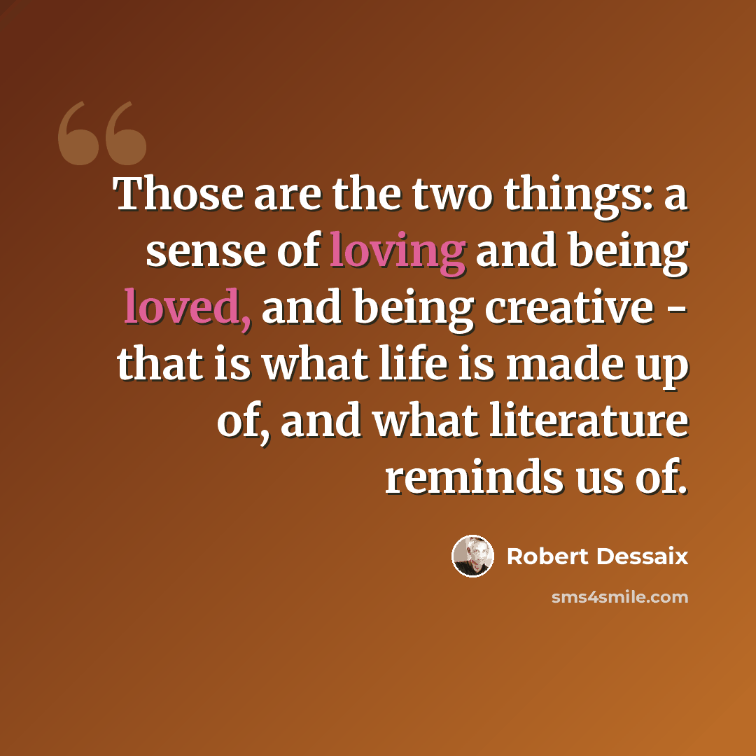 “Those are the two things: a sense of loving and being loved, and being creative - that is what life is made up of, and what literature reminds us of.” quote by Robert Dessaix