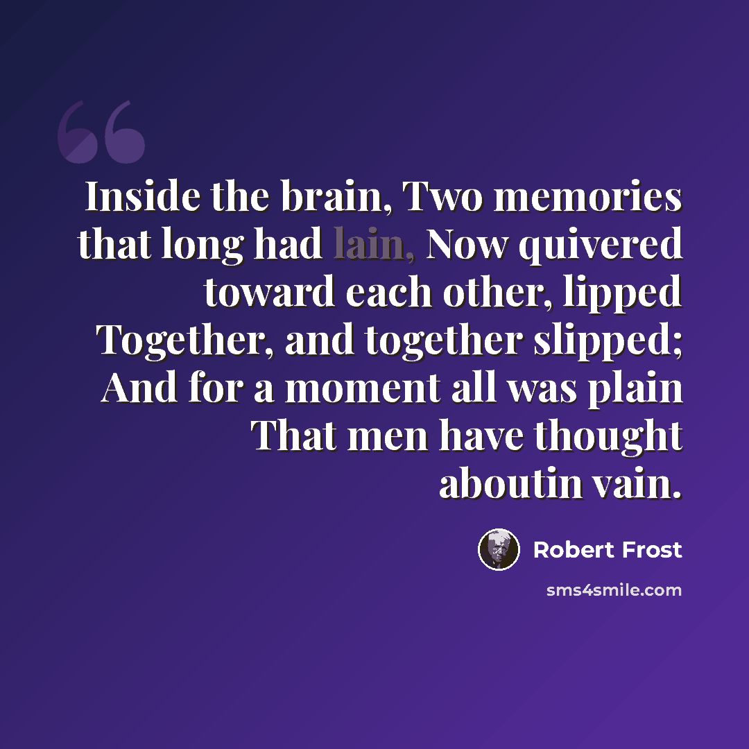 “Inside the brain, Two memories that long had lain, Now quivered toward each other, lipped Together, and together slipped; And for a moment all was plain That men have thought aboutin vain.” quote by Robert Frost