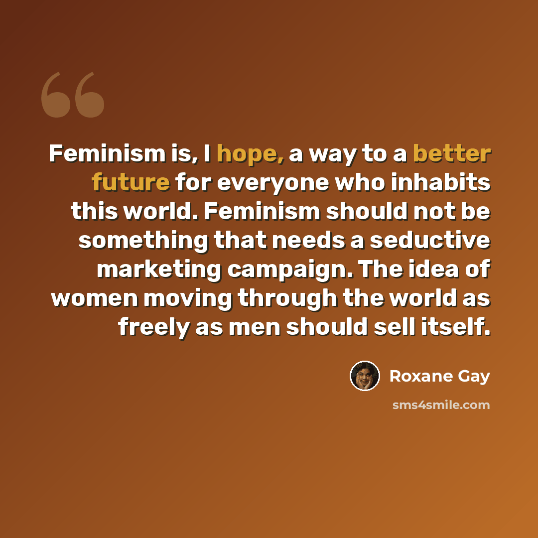 “Feminism is, I hope, a way to a better future for everyone who inhabits this world. Feminism should not be something that needs a seductive marketing campaign. The idea of women moving through the world as freely as men should sell itself.” quote by Roxane Gay