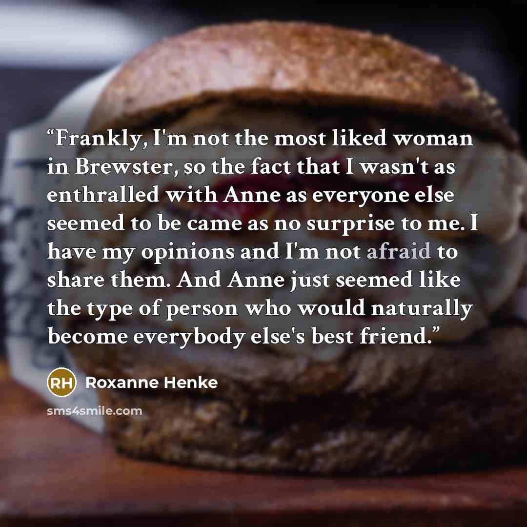 “Frankly, I'm not the most liked woman in Brewster, so the fact that I wasn't as enthralled with Anne as everyone else seemed to be came as no surprise to me. I have my opinions and I'm not afraid to share them. And Anne just seemed like the type of person who would naturally become everybody…” quote by Roxanne Henke