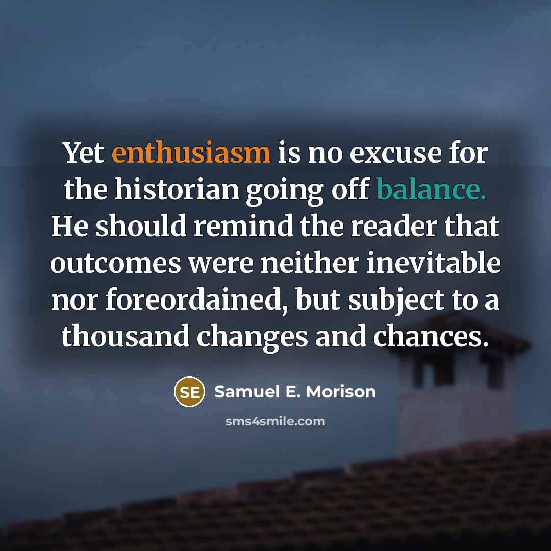 “Yet enthusiasm is no excuse for the historian going off balance. He should remind the reader that outcomes were neither inevitable nor foreordained, but subject to a thousand changes and chances.” quote by Samuel E. Morison