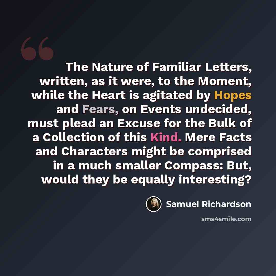 “The Nature of Familiar Letters, written, as it were, to the Moment, while the Heart is agitated by Hopes and Fears, on Events undecided, must plead an Excuse for the Bulk of a Collection of this Kind. Mere Facts and Characters might be comprised in a much smaller Compass: But, would they be…” quote by Samuel Richardson