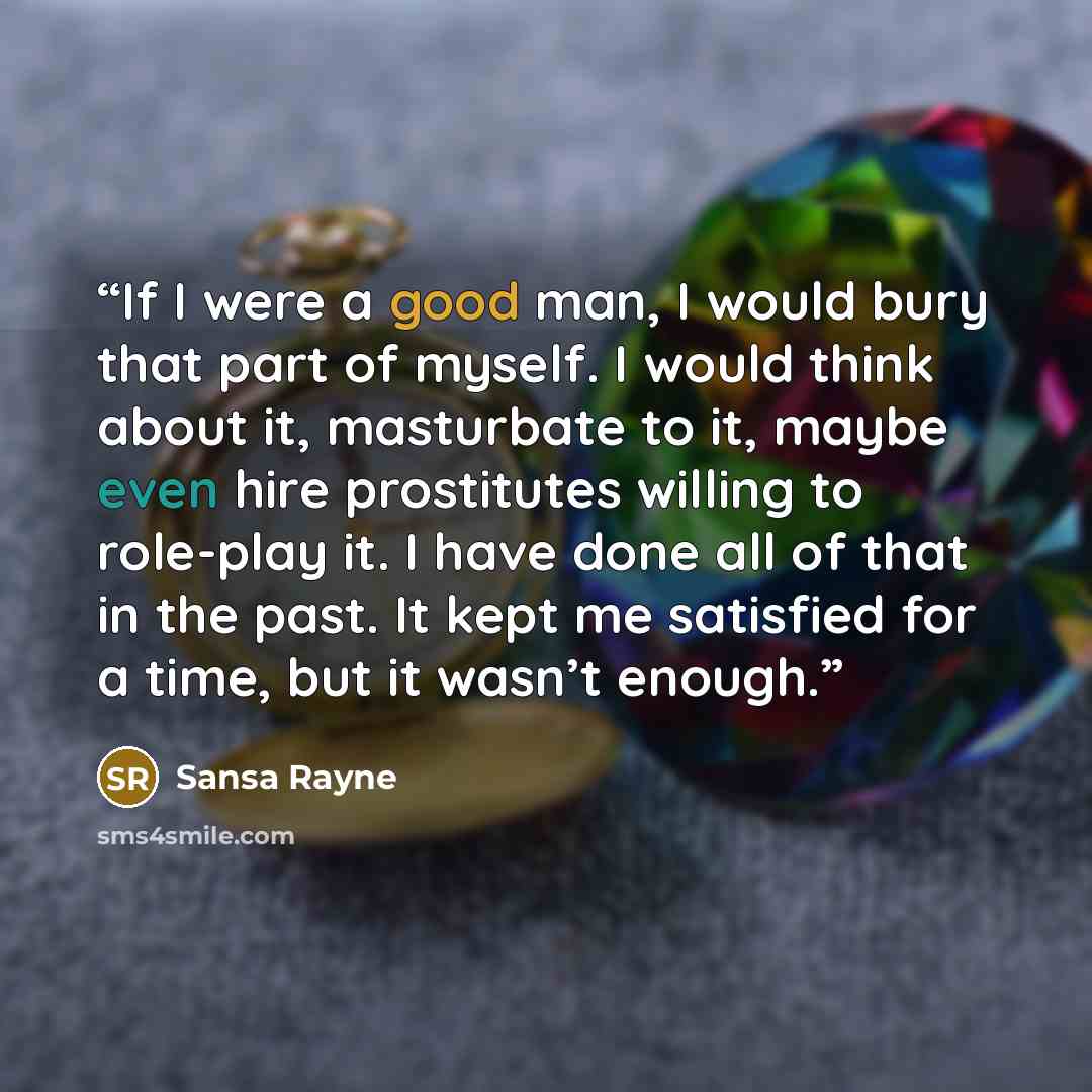 “If I were a good man, I would bury that part of myself. I would think about it, masturbate to it, maybe even hire prostitutes willing to role-play it. I have done all of that in the past. It kept me satisfied for a time, but it wasn’t enough.” quote by Sansa Rayne