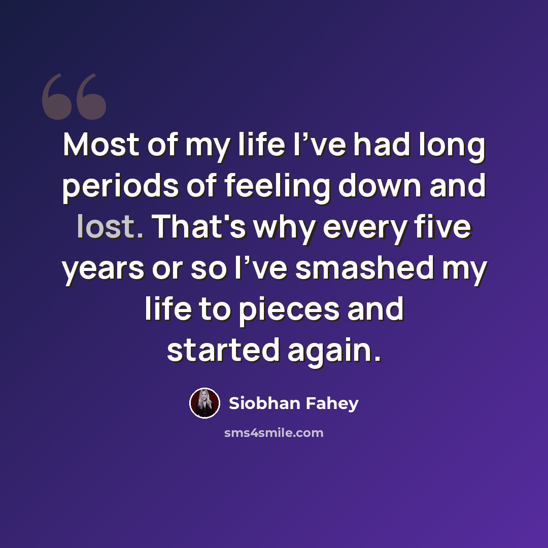 “Most of my life I've had long periods of feeling down and lost. That's why every five years or so I've smashed my life to pieces and started again.” quote by Siobhan Fahey